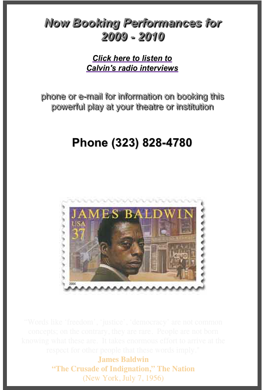 
Now Booking Performances for
2009 - 2010

Click here to listen to
Calvin's radio interviews   
  

phone or e-mail for information on booking this 
powerful play at your theatre or institution 


Phone (323) 828-4780 


info@JamesBaldwinPlay.com

 ￼                            


“Words like ‘freedom’, ‘justice’, ‘democracy’ are not common concepts; on the contrary, they are rare.  People are not born knowing what these are.  It takes enormous effort to arrive at the respect for other people that these words imply." James Baldwin 
“The Crusade of Indignation,” The Nation
(New York, July 7, 1956) 