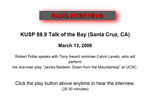                 ￼
  

KUSP 88.9 Talk of the Bay (Santa Cruz, CA)
 
March 13, 2006
    Robert Pollie speaks with Tony Award nominee Calvin Levels, who will perform
his one-man play “James Baldwin: Down from the Mountaintop” at UCSC.
 

Click the play button above anytime to hear the interview.
(25:30 minutes)
 
http://www.kusp.org/