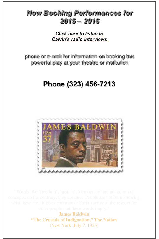 Now Booking Performances for
2015 – 2016
Click here to listen to
Calvin's radio interviews
phone or e-mail for information on booking this
powerful play at your theatre or institution
Phone (323) 456-7213
info@JamesBaldwinPlay.com

“Words like ‘freedom’, ‘justice’, ‘democracy’ are not common concepts; on the contrary, they are rare. People are not born knowing what these are. It takes enormous effort to arrive at the respect for other people that these words imply."
James Baldwin
“The Crusade of Indignation,” The Nation
(New York, July 7, 1956)